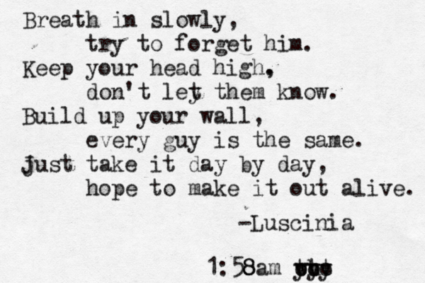 Breath in slowly, try to forget him. Keep you r head high. , don't ley t them know. Build up your wall, every guy is the same. just J take it day by day, hope to make it out alive. -Luscinia << 8 1:5 8 8 am y why ooo y ttt 