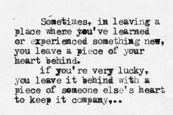 Sometimes, in leaving a place when re tou you've learned or experienced something nee w w, you leave a piece of your heart behind. if you're very lucky, you leave it behind with a piece of someone else's heart to keep it company, ...