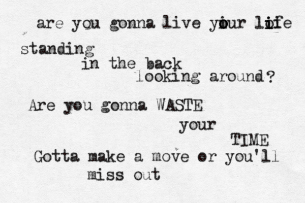 are you gonna live yiur o o o lof i i i i e standing in the back looking around ? Are you gonna WASTE your TIME Gotta make a move or you'll miss out