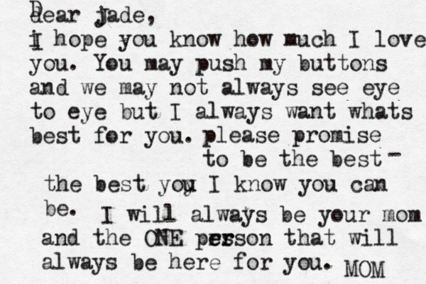 dear jade, i hope you know how much I love you. You may push my buttons and we may not always see eye to eye but I always want whats best for you. I D J please promise to be the best the best yoy u u I know you can be. - I will always be your mom and the ONE prs e er rson that will always be here for you. MOM 