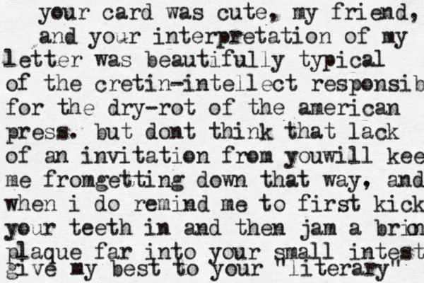 your card was cute, my friend, and your interpretation of my letter was beautifully typical of the cretin-intellect responsible for the dry-rot of the american press . but dont think that lack of an invitation from youwill keep me fromg etting down that way. , and when i do remind me to first kick your teeth in and then jam a brinz o plaque far into your small intestine give my best to your "literary" 
