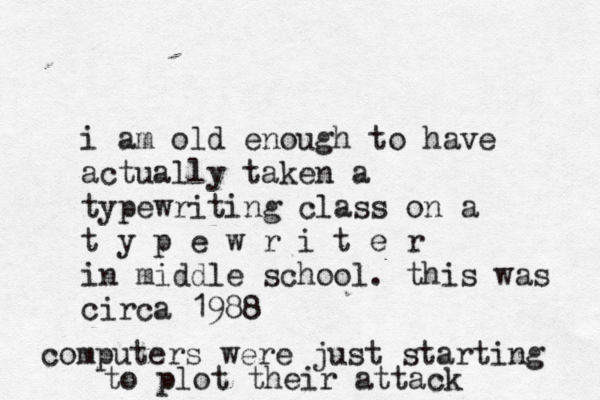 i am old enough to have actually taken a typewriting class on a t y p e w r i t e r in middle school . this was circa 1988 computers were just starting to plot their attack 