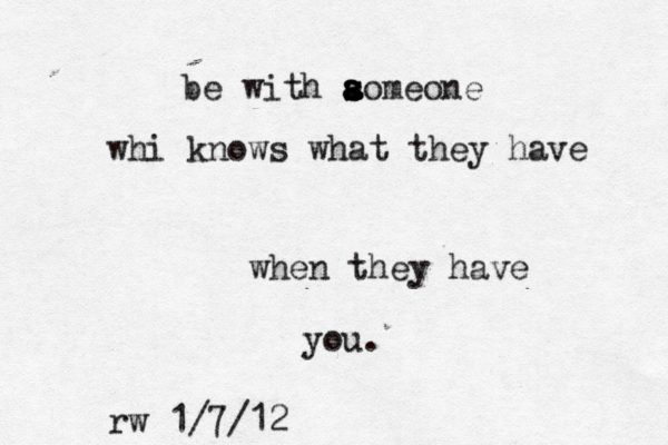 be with aomeone s s a a whi knows what they have when they have you. rw 1/7/12