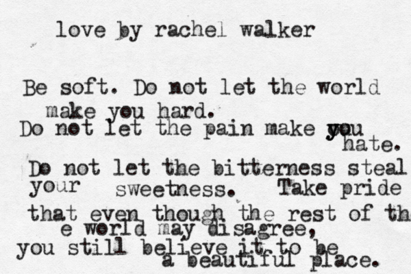 love by rachel walker Be soft. Do not let the world make you hard. Do not let the pain make ou y y you hate. Do not let the bitterness steal your sweetness. Take pride that even though the rest of the e world may disagree, you still believe it to be a beautiful place. 