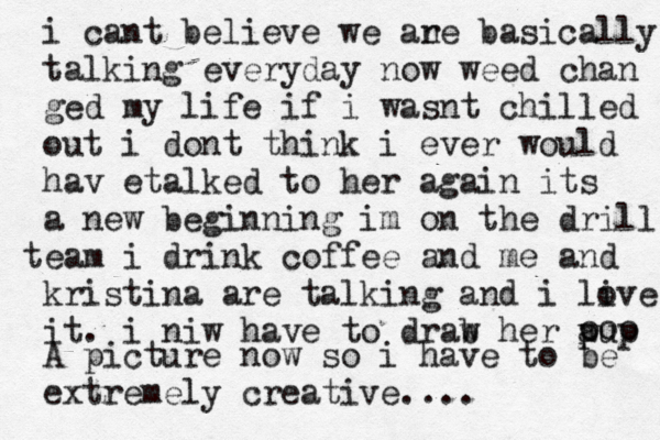 i cant believe we an re basically talking everyday now weed ch an ged my life if i wasnt chilled out i dont think i ever would hav etalked to her again its a new beginning im on the drill team i drink coffee and me and kristina are talking and i live o it. i niw have to drab w her pu a p ooo A picture now so i have to be extremely creative....