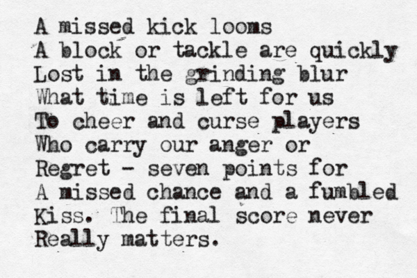 A missed kick looms A block or tackle are quickly Lost in the grinding blur What time is left for us To cheer and curse players Who carry our anger or Regret - seven points for A missed chance and a fumbled Kiss. The final score never Really matters. 