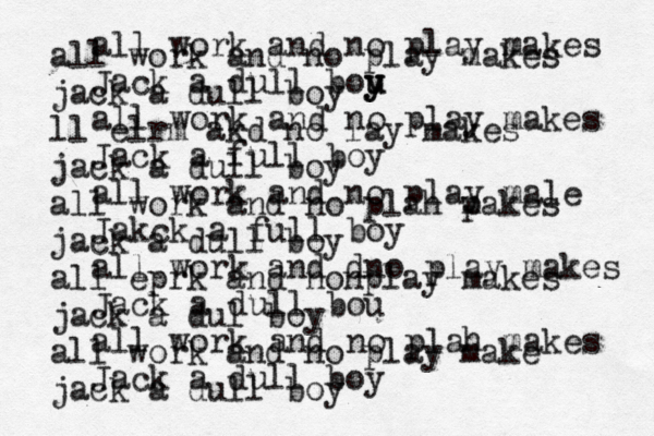 all work and no play makes Jack a dull bou y u y all work and no play makes Jack a full boy all work and no play male Jakck a full boy all work and dno play makes Jack a dull bou all work and no plah makes Jack a dull boy all work and no play makes jack a dull boy ll elrm akd no lay makes jack a dull boy all work and no plah p makes jack a dull boy all eprk and nonplay makes jack a dul boy all work and no play make jack a dull boy 