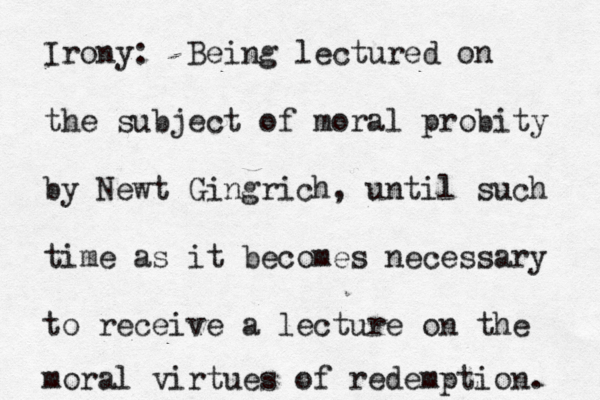 Irony: Being lectured on the subject of moral probity by Newt Gingrich, until such time as it becomes necessary to receive a lecture on the moral virtues of redemption. 