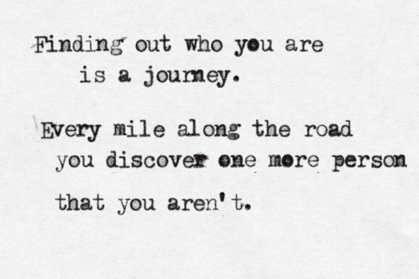 Finding out who you are is a journey. Every mile along the road you discover one more person that you aren't.