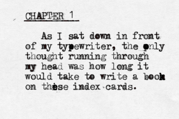 CHAPTER 1 __________ As I sat down in front of my tye p pewriter, the pnly o o thought running through my head was how long it would take to write a boom k k k on thi e e ese index cards. 