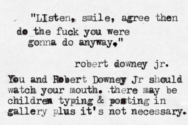 "LIsten, smile, agree then do the fuck you were gonna do anyway, . . . . . . . . . . ." robert downey jr. You and Robert Downey Jr should watch your mouth. there may be children typing & posting in gallery plus it's not necessary. 