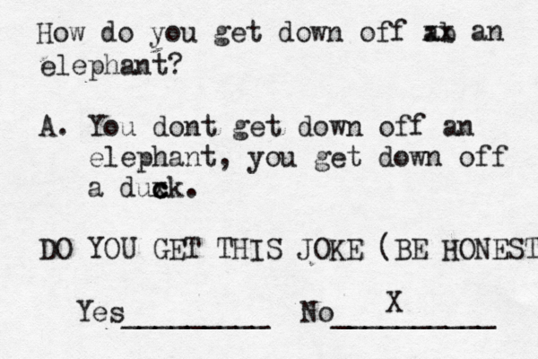 How do you get down off ab xx an elephant? A. You dont get down off an elephant, you get down off a duxk c c c . DO YOU GET THIS JOKE (BE HONEST Yes_________ No __________ X