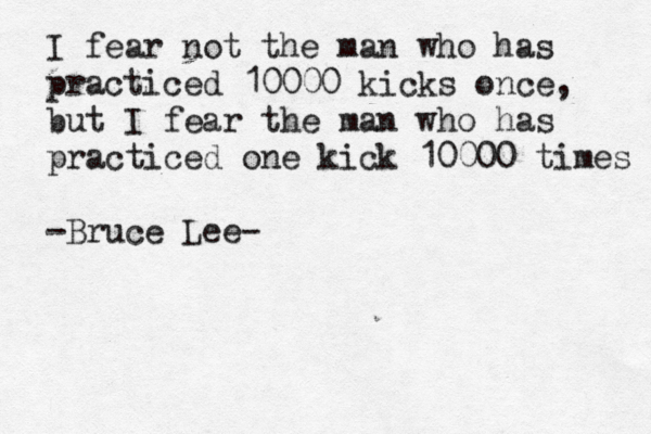 I fear not the man who has practiced 10000 kicks once, but I fear the man who has practiced one kick 10000 times -Bruce Lee- 