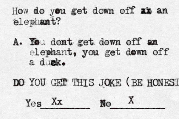 How do you get down off ab xx an elephant? A. You dont get down off an elephant, you get down off a duxk c c c . DO YOU GET THIS JOKE (BE HONEST Yes_________ No __________ X Xx