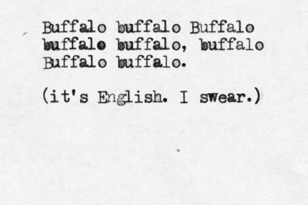 Buffalo buffalo Buffalo buffalo buffalo, buffalo Buffalo buffalo. (it's English. I swear.) 