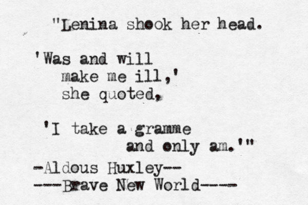 "Lenina shook her head. 'Was and will make me ill,' she quoted, 'I take a gramme and only am.'" -Aldous Huxley-- ---Brave New World---- 