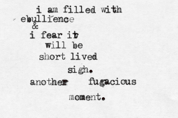 i am filled with ebullience & i fear ir t will be short lived sigh. another fugacious moment.