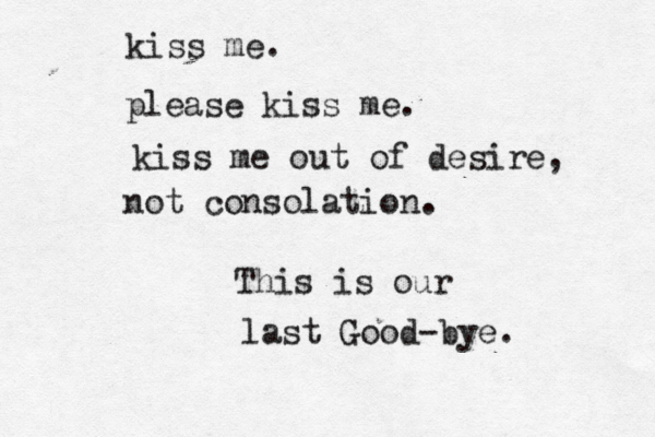 kiss me. please kiss me. kiss me out of desire, not consolation. This is our last Good-bye.