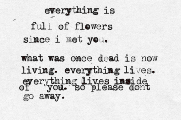 everything is full of flowers since i met you. what was once dead is now living. everything lives. everything lives inside of you. so please dont go away. 