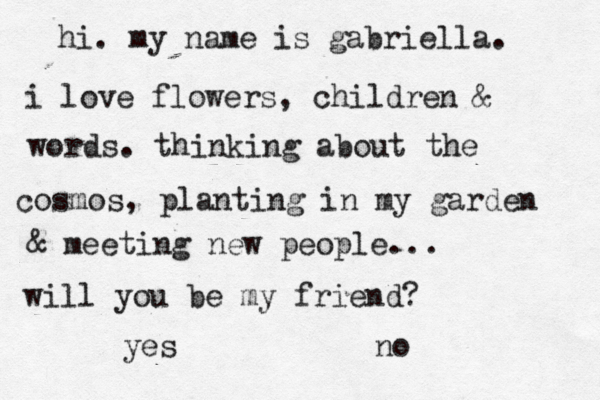 hi. my name is gabriella. i love flowers, children & words. thinking about the cosmos, planting in my garden & meeting new people... will you be my friend? yes no 