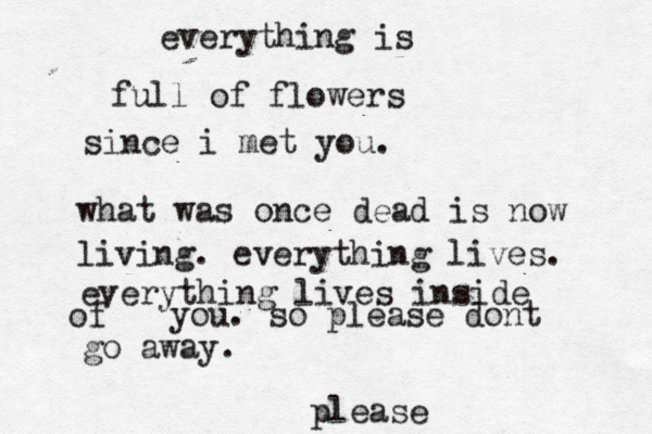 everything is full of flowers since i met you. what was once dead is now living. everything lives. everything lives inside of you. so please dont go away. please 