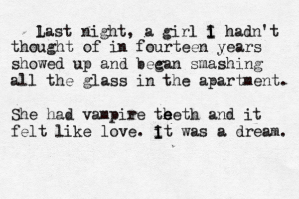 l Last night, a girl i I I hadn't thought of in fourteen years showed up and becan g smashing all the glass in the apartment. She had vampire th e e eeth and it felt like love. it I I was a dream. 