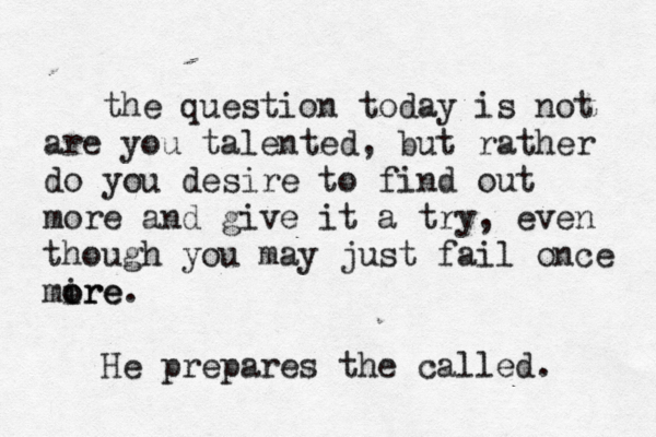 the question today is not are you talented, but rather do you desire to find out more and give it a try, even though you may just fail once mire o ore. He prepares the called. 