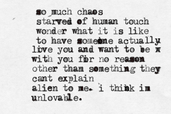 so much chaos starves d of human touch wonder what it is like to have someine o o actua llu y li ove you and want to be w x with you fir o no reason other tham n something they cant explain alien to me. i thibk n im unlovable.