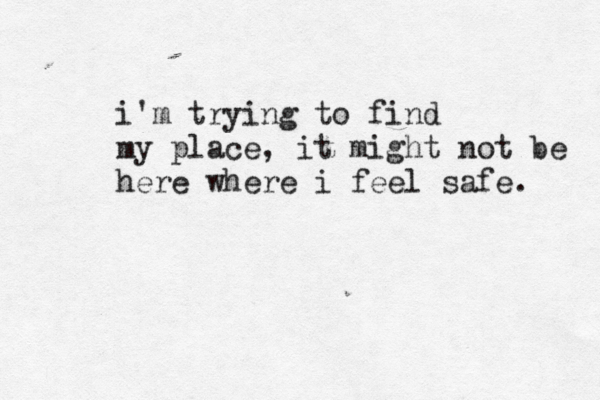 i'm trying to find my place, it might not be here where i feel safe. 