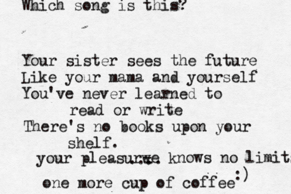 Your sister sees the future Like your mama and yourself You've never learned to read or write There's no books upon your shelf. .... Which song is this? :) one more cup of coffee your pleasurw - - e knows no limits 