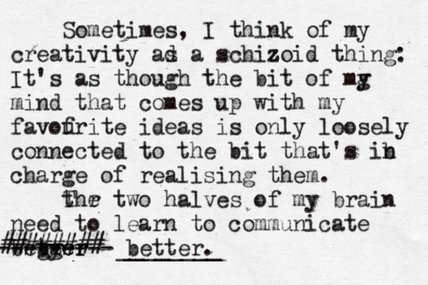 Sometimes, I think of my creativity ad s a schizoid z thing: It's as though the bit of mg y mind that comes up with my f favourite ideas is only loosely connected to the bit that's ib n charge of realising them . t Thr e two halves of my brain need to learn to communicate begger tter ty --------- better. ________ ######## ^^