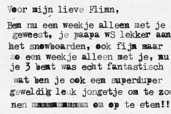 Voor mijn lieve Flinn , Ben nu een weekje alleen met je ge geweest, je paapa wS lekker aan het snowboarden, ook fijn maar zo een weekje alleen met je, nu je 3 bent was echt fantastisch wat ben je ook een superduper geweldih g leuk jongetje om te zoene nen mmmmmmmmmmm om op te eten!! 