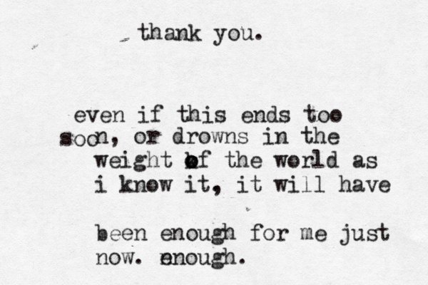 thank you. even if this ends too oo s n, or drowns in the weight kf o o o the world as i know it. , it will have been enough for me just now. n enough. 