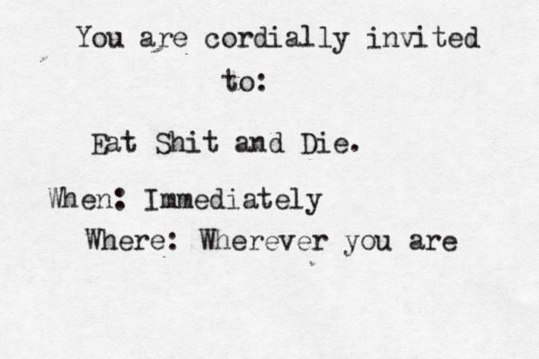 You are cordially invited to: Eat Shit and Die. When: Immediately Where: Wherever you are 