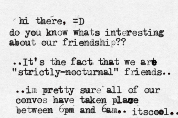 hi there, =D do you know whats interesting about our friendship?? ..It's the fact that we art e e e "strictly-nocturnal" friends.. ..im pretty sure all of our convos have taken plave c c ce between 6pm and 6am.. itscool.. 