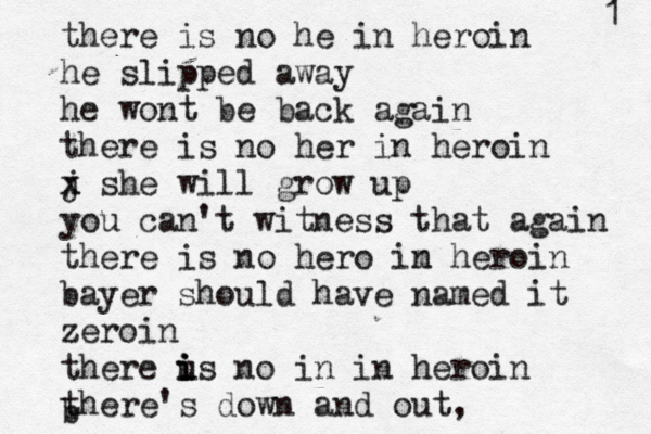 there is no he in heroin he slipped away he wont be back again there is no her in heroin j x x she will grow up you can't witness that again there is no hero im n heroin bayer should have named it zeroin there us i i i no in in heroin there's down and out, b 1 