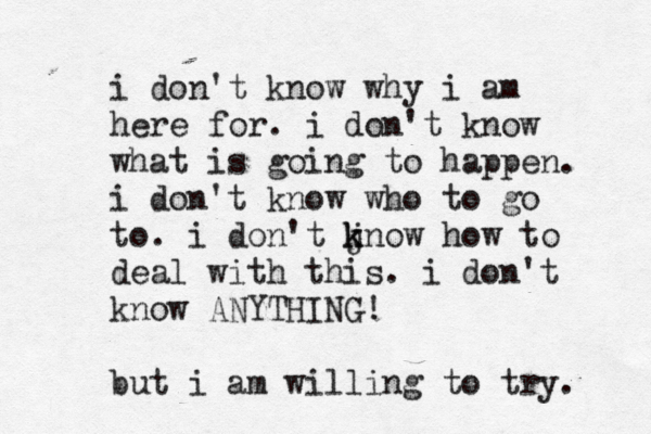 i don't know why i am here for. i don't know what is going to happen. i don't know who to go to. i don't j k know how to deal with this. i don't know ANYTHING! but i am willing to try. 
