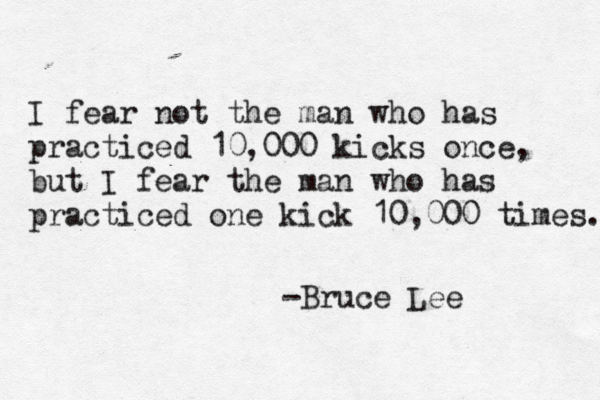 I fear not the man who has practiced 10,000 kicks once, but I fear the man who has practiced one kick 10,000 times. -Bruce Lee 