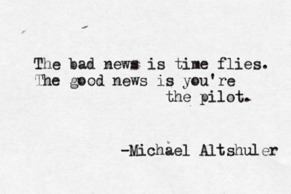The bad news is time flies. The good news is you're the pilot. -Michael Altshuler 