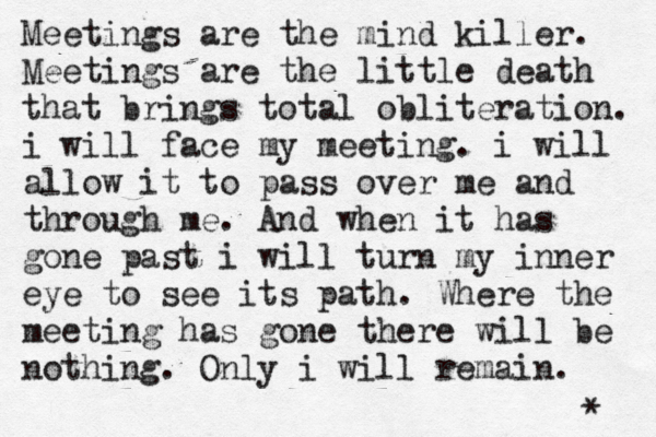 Meetings are the mind killer. Meetings are the little death that brings total obliteration. i will face my meeting. i will allow it to pass over me and through me. And when it has gone past i will turn my inner eye to see its path. Where the meeting has gone there will be nothing. Only i will remain. [ * 