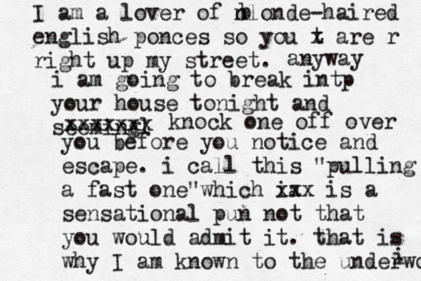i I am a lover of n clonde-haired english ponces so you t x are r right up my street. b anyway i am going to break intp your house tonight and seemingl xxxxxxx knock one off over you before you notice and escape. i call this "pulling a fast one"which ia xxx is a sensational pun not that you would admit it. that is why I am known to the underwot 