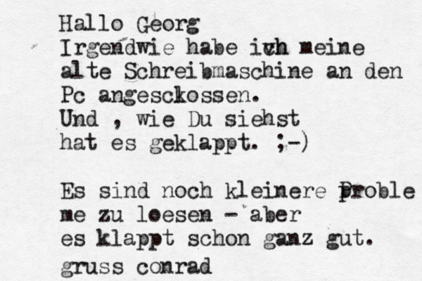 Hallo Georg Irgendwie habe ivh ch meine alte Schreibmaschine an den Pc angesck lossen. Und , wie Du siehst hat es geklappt. ;-) Es sind noch kleinere p Proble me zu loesen - aber es klappt schon ganz gut. gruss conrad 