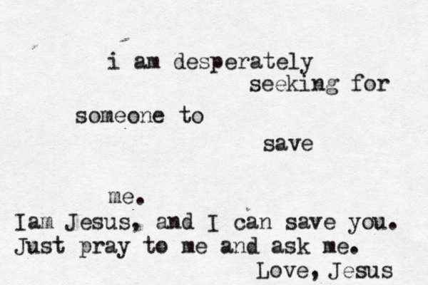 i am desperately seeking for someone to save me. Iam Jesus, and I can save you. Just pray to me and ask me. Jesus Love,