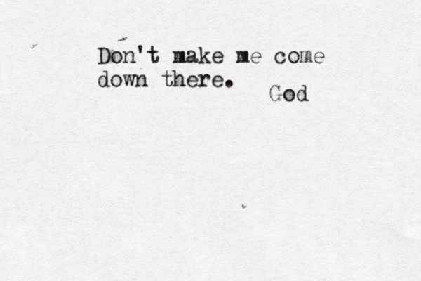 Don't make me come down there. God