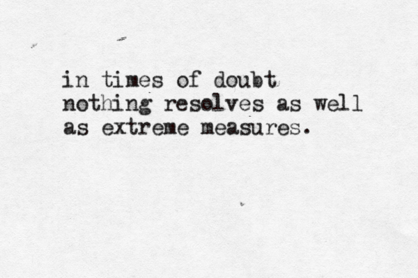 in times of doubt nothing resolves as well as extreme measures. 