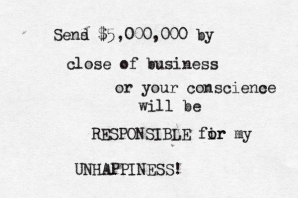 Sens d $5,000,000 by close of business or your consciene ce will be RESPONSIBLE fir o or my UNHAPPINESS! 
