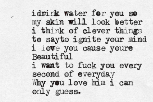 idrink water for you so my skin will look better i think of clever things to sayto ignite your mind i love you cause youre Beautiful i want to fuck you every second of everyday Why you love him i can only guess.