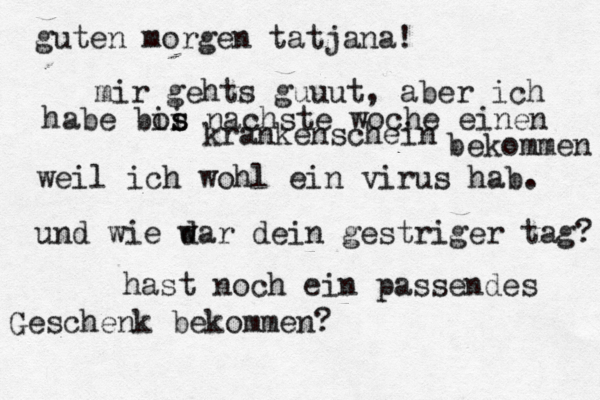 guten morgen tatjana! mir gehts guuut, aber ich habe bos i is nachste woche einen krankenschein bekommen weil ich wohl ein virus hab. und wie d war dein gestriger tag? hast noch ein passendes Geschenk bekommen?