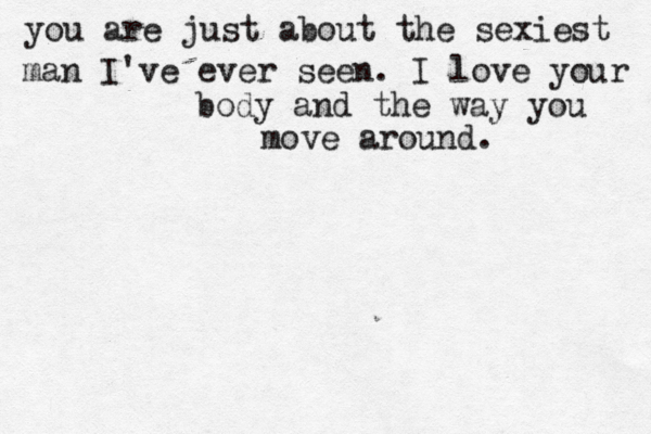 you are just about the sexiest man I've ever seen. I love your body and the way you move around.