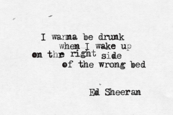 I wanna be drunk when I wake up on thr e right side of the wrong bed Ed Sheeran 